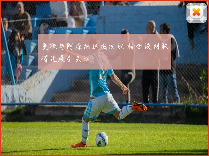 曼联与阿森纳达成协议 转会谈判取得进展引关注