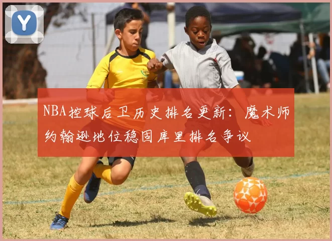 NBA控球后卫历史排名更新：魔术师约翰逊地位稳固库里排名争议