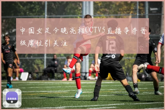 中国女足今晚亮相CCTV5直播争夺晋级席位引关注
