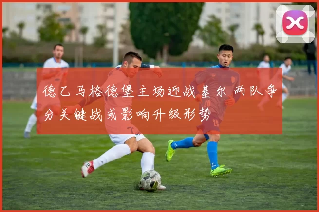 德乙马格德堡主场迎战基尔 两队争分关键战或影响升级形势