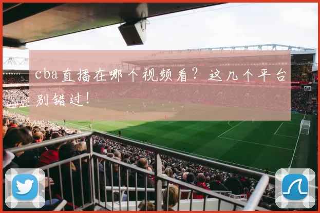 cba直播在哪个视频看？这几个平台别错过！