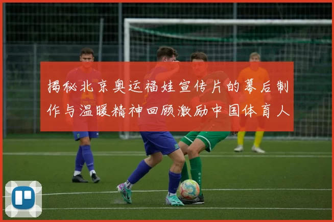 揭秘北京奥运福娃宣传片的幕后制作与温暖精神回顾激励中国体育人