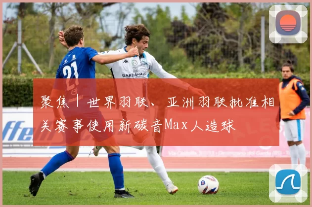 聚焦|世界羽联、亚洲羽联批准相关赛事使用新碳音Max人造球