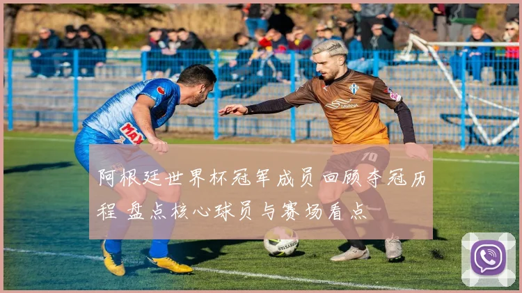 阿根廷世界杯冠军成员回顾夺冠历程 盘点核心球员与赛场看点
