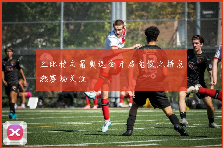 丘比特之箭奥运会开启竞技比拼点燃赛场关注
