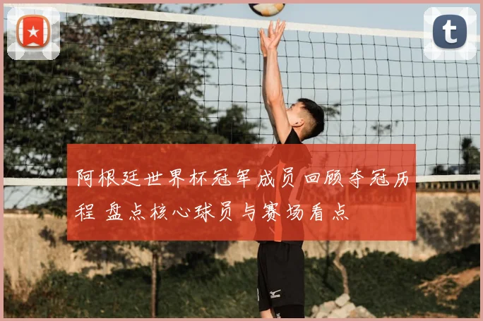 阿根廷世界杯冠军成员回顾夺冠历程 盘点核心球员与赛场看点