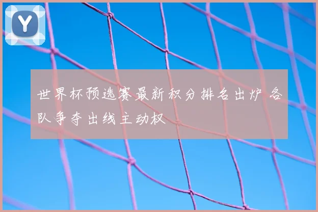 世界杯预选赛最新积分排名出炉 各队争夺出线主动权