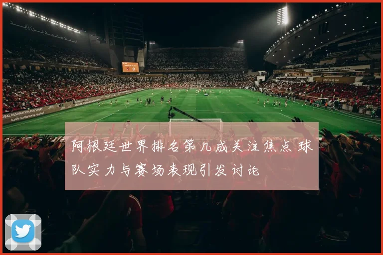 阿根廷世界排名第几成关注焦点 球队实力与赛场表现引发讨论